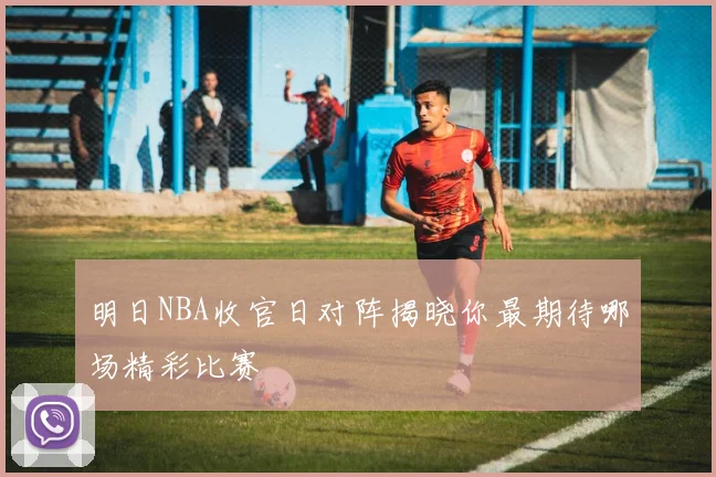 明日NBA收官日对阵揭晓你最期待哪场精彩比赛