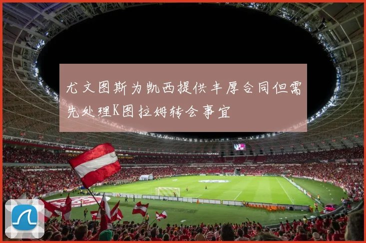 尤文图斯为凯西提供丰厚合同但需先处理K图拉姆转会事宜