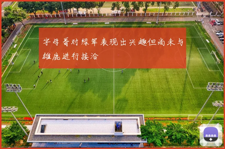字母哥对绿军表现出兴趣但尚未与雄鹿进行接洽
