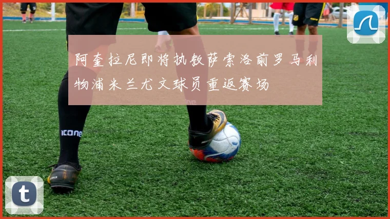 阿奎拉尼即将执教萨索洛前罗马利物浦米兰尤文球员重返赛场