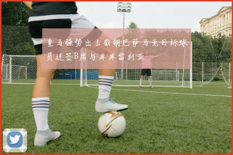 皇马强势出击截胡巴萨马竞目标球员连签B席与库库雷利亚