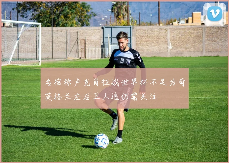 名宿称卢克肖征战世界杯不足为奇英格兰左后卫人选仍需关注