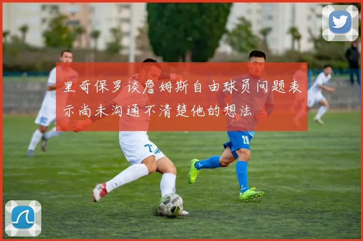 里奇保罗谈詹姆斯自由球员问题表示尚未沟通不清楚他的想法