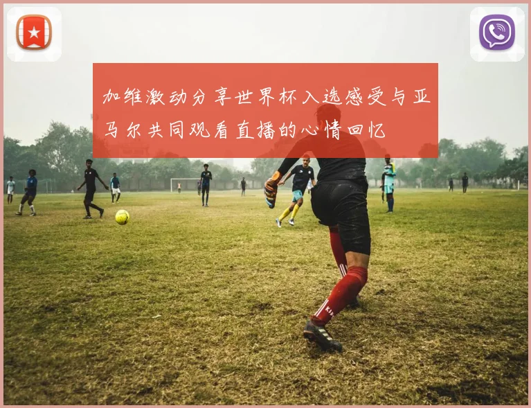 加维激动分享世界杯入选感受与亚马尔共同观看直播的心情回忆