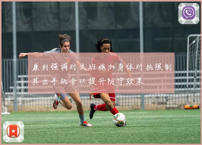 康利强调对文班施加身体对抗限制其出手机会以提升防守效果