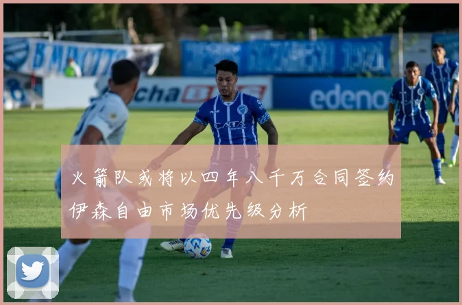火箭队或将以四年八千万合同签约伊森自由市场优先级分析