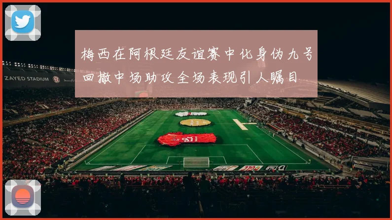 梅西在阿根廷友谊赛中化身伪九号回撤中场助攻全场表现引人瞩目