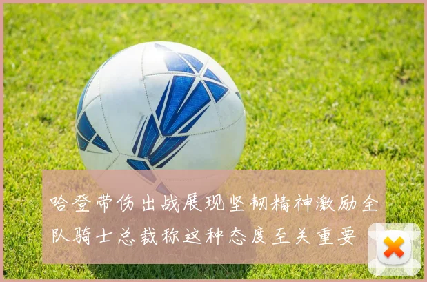 哈登带伤出战展现坚韧精神激励全队骑士总裁称这种态度至关重要