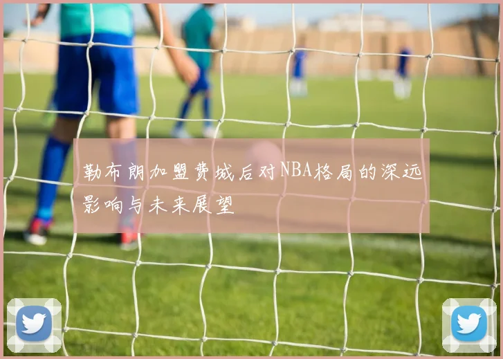 勒布朗加盟费城后对NBA格局的深远影响与未来展望