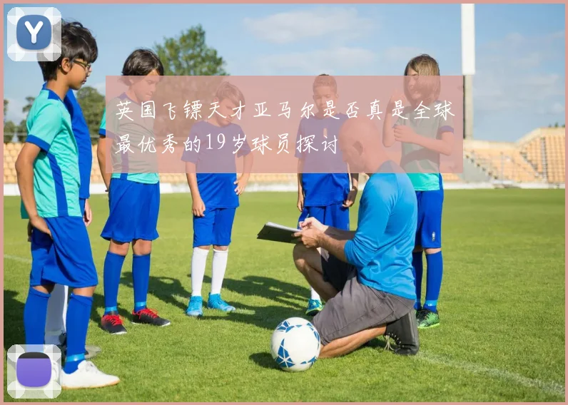 英国飞镖天才亚马尔是否真是全球最优秀的19岁球员探讨