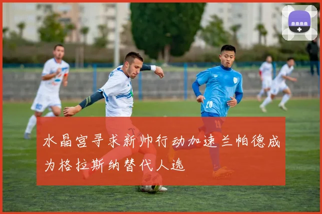 水晶宫寻求新帅行动加速兰帕德成为格拉斯纳替代人选