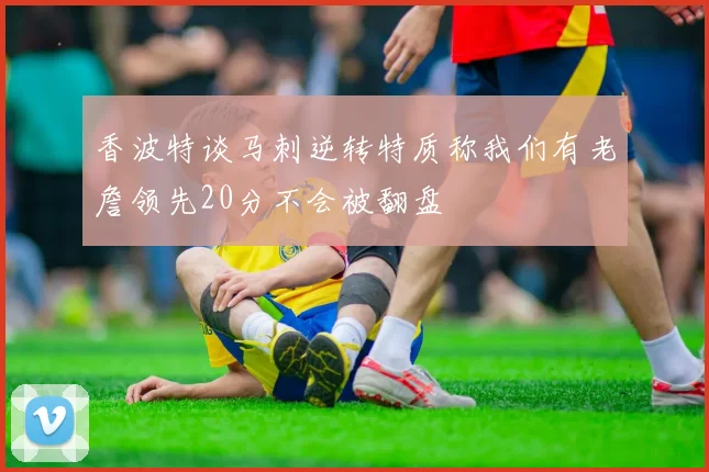 香波特谈马刺逆转特质称我们有老詹领先20分不会被翻盘