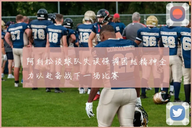阿利松谈球队失误强调团结精神全力以赴备战下一场比赛