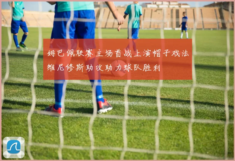 姆巴佩联赛主场首战上演帽子戏法维尼修斯助攻助力球队胜利