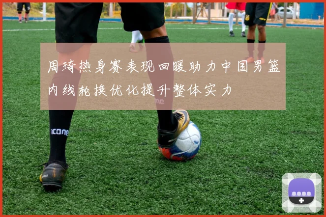周琦热身赛表现回暖助力中国男篮内线轮换优化提升整体实力