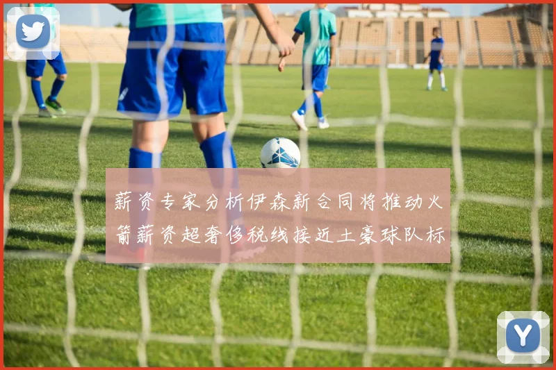 薪资专家分析伊森新合同将推动火箭薪资超奢侈税线接近土豪球队标准