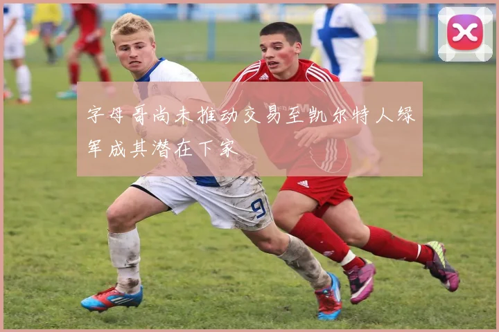 字母哥尚未推动交易至凯尔特人绿军成其潜在下家