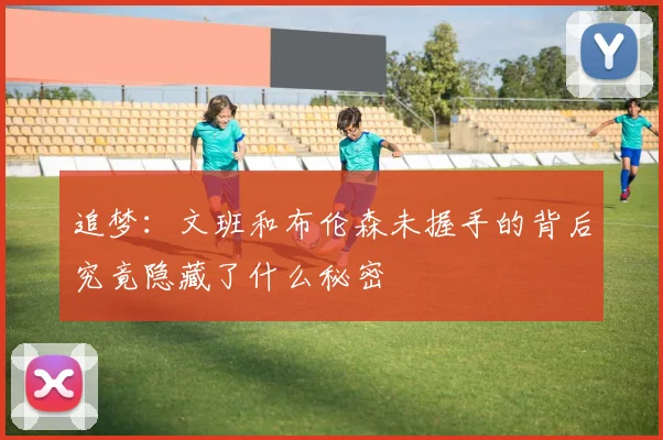 追梦：文班和布伦森未握手的背后究竟隐藏了什么秘密