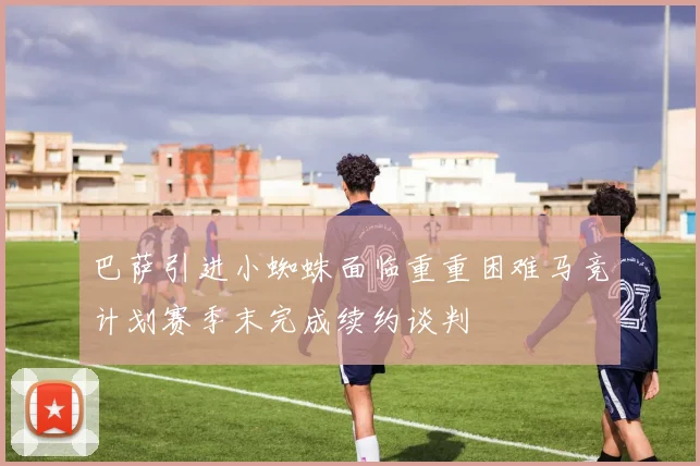 巴萨引进小蜘蛛面临重重困难马竞计划赛季末完成续约谈判