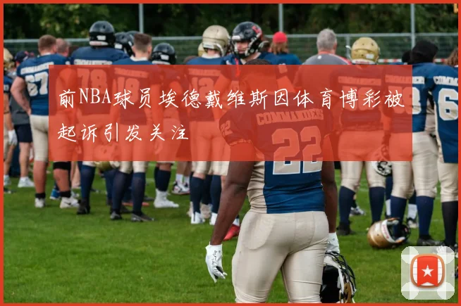 前NBA球员埃德戴维斯因体育博彩被起诉引发关注