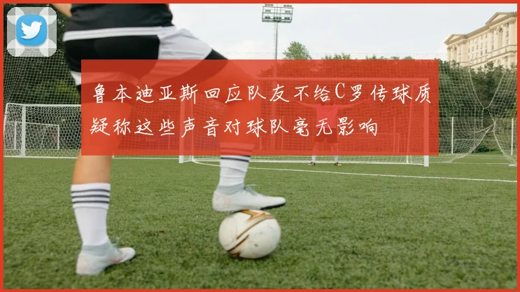 鲁本迪亚斯回应队友不给C罗传球质疑称这些声音对球队毫无影响