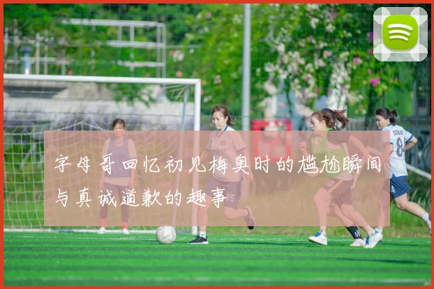 字母哥回忆初见梅奥时的尴尬瞬间与真诚道歉的趣事