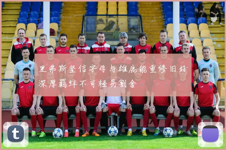 里弗斯坚信字母与雄鹿能重修旧好深厚羁绊不可轻易割舍