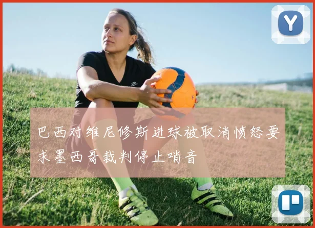 巴西对维尼修斯进球被取消愤怒要求墨西哥裁判停止哨音