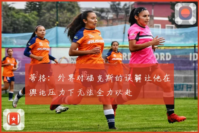 蒂格：外界对福克斯的误解让他在舆论压力下无法全力以赴