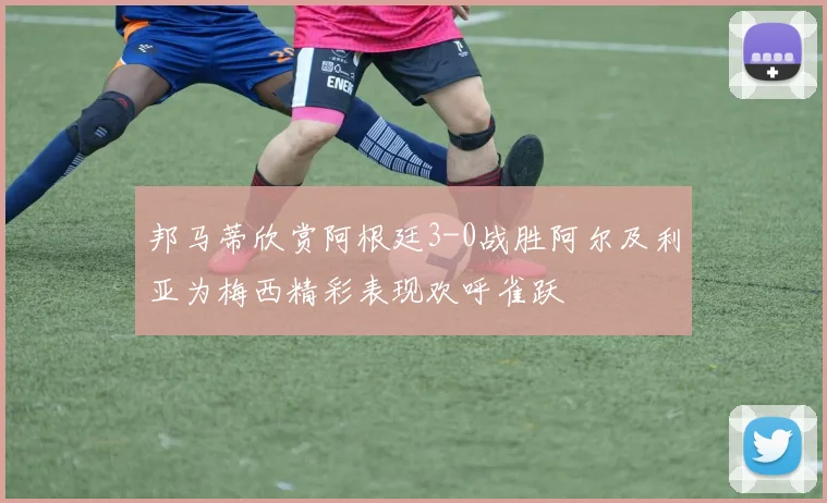 邦马蒂欣赏阿根廷3-0战胜阿尔及利亚为梅西精彩表现欢呼雀跃