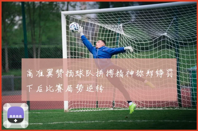 高准翼赞扬球队拼搏精神称郑铮罚下后比赛局势逆转