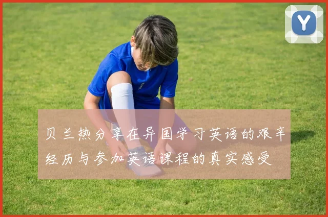 贝兰热分享在异国学习英语的艰辛经历与参加英语课程的真实感受