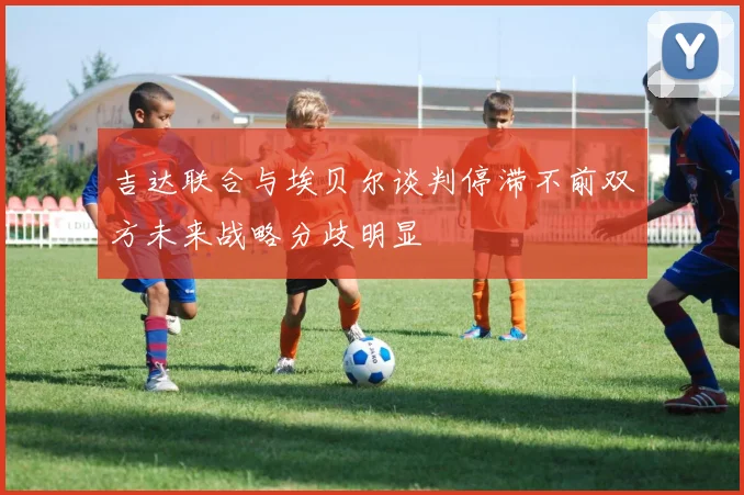 吉达联合与埃贝尔谈判停滞不前双方未来战略分歧明显