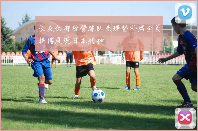长友佑都称赞球队表现替补席全员拼搏展现日本精神